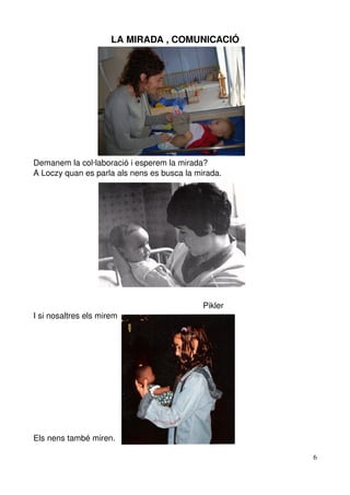 LA MIRADA , COMUNICACIÓ




Demanem la col∙laboració i esperem la mirada?
A Loczy quan es parla als nens es busca la mirada.




                                                                          Pikler
I si nosaltres els mirem




Els nens també miren.

                                                                                   6
 