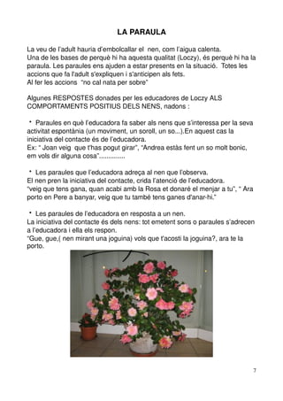 LA PARAULA

La veu de l’adult hauria d’embolcallar el  nen, com l’aigua calenta.
Una de les bases de perquè hi ha aquesta qualitat (Loczy), és perquè hi ha la 
paraula. Les paraules ens ajuden a estar presents en la situació.  Totes les 
accions que fa l'adult s'expliquen i s'anticipen als fets.
Al fer les accions  “no cal nata per sobre”

Algunes RESPOSTES donades per les educadores de Loczy ALS 
COMPORTAMENTS POSITIUS DELS NENS, nadons :

 Paraules en què l’educadora fa saber als nens que s’interessa per la seva 
activitat espontània (un moviment, un soroll, un so...).En aquest cas la 
iniciativa del contacte és de l’educadora.
Ex: “ Joan veig  que t'has pogut girar”, “Andrea estàs fent un so molt bonic, 
em vols dir alguna cosa”..............

 Les paraules que l’educadora adreça al nen que l’observa.
El nen pren la iniciativa del contacte, crida l’atenció de l’educadora.
“veig que tens gana, quan acabi amb la Rosa et donaré el menjar a tu”, “ Ara 
porto en Pere a banyar, veig que tu també tens ganes d'anar­hi.”

 Les paraules de l’educadora en resposta a un nen.
La iniciativa del contacte és dels nens: tot emetent sons o paraules s’adrecen 
a l’educadora i ella els respon.
“Gue, gue,( nen mirant una joguina) vols que t'acosti la joguina?, ara te la 
porto.




                                                                             7
 