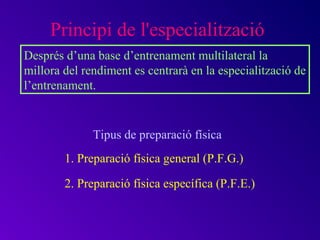 Principi de l'especialització
Després d’una base d’entrenament multilateral la
millora del rendiment es centrarà en la especialització de
l’entrenament.


              Tipus de preparació física
        1. Preparació física general (P.F.G.)

        2. Preparació física específica (P.F.E.)
 