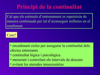 Principi de la continuïtat
Cal que els estímuls d’entrenament es repeteixin de
manera continuada per tal d’aconseguir millores en el
rendiment

Com?

  • encadenant cicles per assegurar la continuïtat dels
  efectes entrenants
  • continuïtat lògica i psicològica.
  • mesurant i controlant els intervals de descans
  • evitant les aturades innecessàries
 