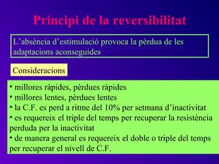 Principi de la reversibilitat
 L’absència d’estimulació provoca la pèrdua de les
 adaptacions aconseguides

 Consideracions
• millores ràpides, pèrdues ràpides
• millores lentes, pèrdues lentes
• la C.F. es perd a ritme del 10% per setmana d’inactivitat
• es requereix el triple del temps per recuperar la resistència
perduda per la inactivitat
• de manera general es requereix el doble o triple del temps
per recuperar el nivell de C.F.
 