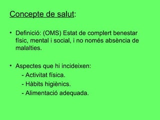 Concepte de salut : Definició: (OMS) Estat de complert benestar físic, mental i social, i no només absència de malalties. Aspectes que hi incideixen: - Activitat física.  - Hàbits higiènics.  - Alimentació adequada. 