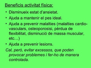 Beneficis activitat física: Disminueix estat d’ansietat. Ajuda a mantenir el pes ideal. Ajuda a prevenir malalties (malalties cardio-vasculars, osteoporosisi, pèrdua de flexibilitat, disminució de massa muscular, etc…) Ajuda a prevenir lesions. Cal, però, evitar excessos, que poden provocar problemes i fer-ho de manera controlada . 
