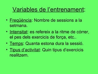 Variables de l’entrenament : Freqüència : Nombre de sessions a la setmana. Intensitat : es refereix a la ritme de córrer, el pes dels exercicis de força, etc.. Temps : Quanta estona dura la sessió. Tipus d’activitat : Quin tipus d’exercicis realitzem. 