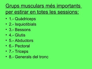 Grups musculars més importants  per estirar en totes les sessions: 1.- Quàdriceps 2.- Isquiotibials 3.- Bessons 4.- Glutis 5.- Abductors 6.- Pectoral 7.- Triceps 8.- Generals del tronc 