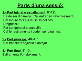 Parts d’una sessió:   1 .- Part inicial o escalfament . 8’-12’. Ha de ser dinàmica. (Cal entrar en calor realment). Cal moure tots els músculs del cos. Progressiu.  Pot ser general o específic Cal fer estiraments i poden ser dinàmics. 2.-   Part principal :40’-45’. Cal treballar l’objectiu plantejat. 3.- Part final : 5’-10’. Estiraments i/o relaxament. 