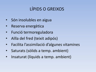 LÍPIDS O GREIXOS
• Són insolubles en aigua
• Reserva energètica
• Funció termoreguladora
• Aïlla del fred (teixit adipós)
• Facilita l’assimilació d’algunes vitamines
• Saturats (sòlids a temp. ambient)
• Insaturat (líquids a temp. ambient)
 