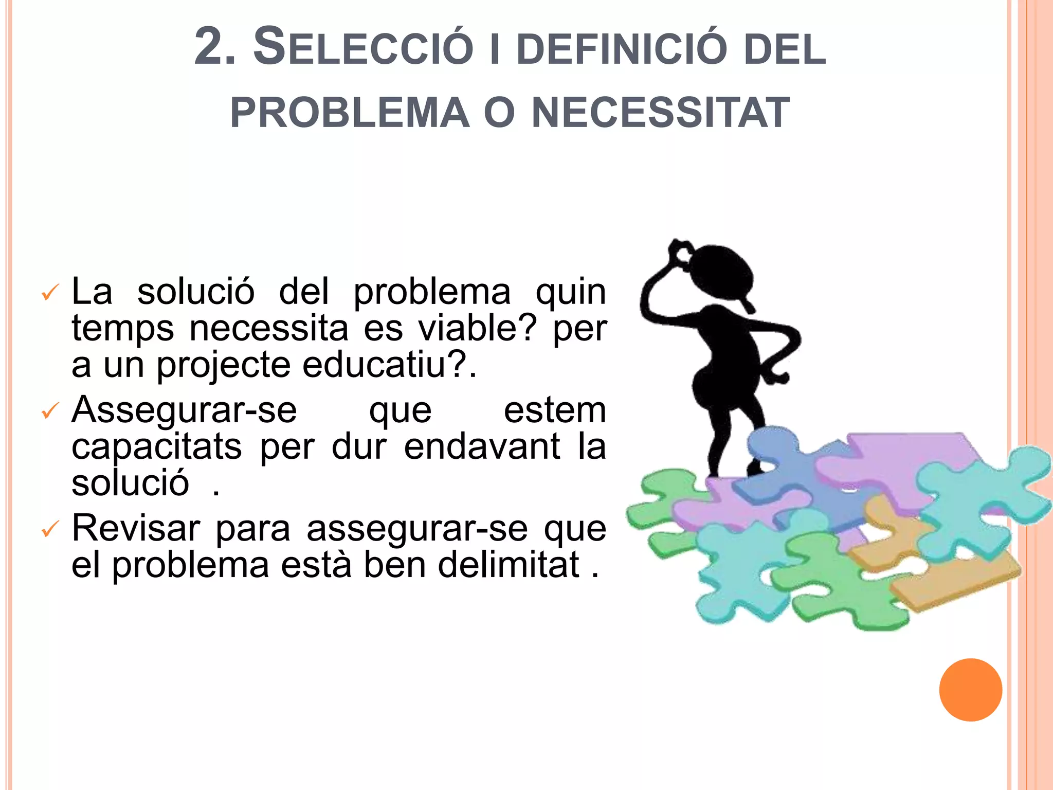 2. SELECCIÓ I DEFINICIÓ DEL
PROBLEMA O NECESSITAT
 La solució del problema quin
temps necessita es viable? per
a un projecte educatiu?.
 Assegurar-se que estem
capacitats per dur endavant la
solució .
 Revisar para assegurar-se que
el problema està ben delimitat .
 