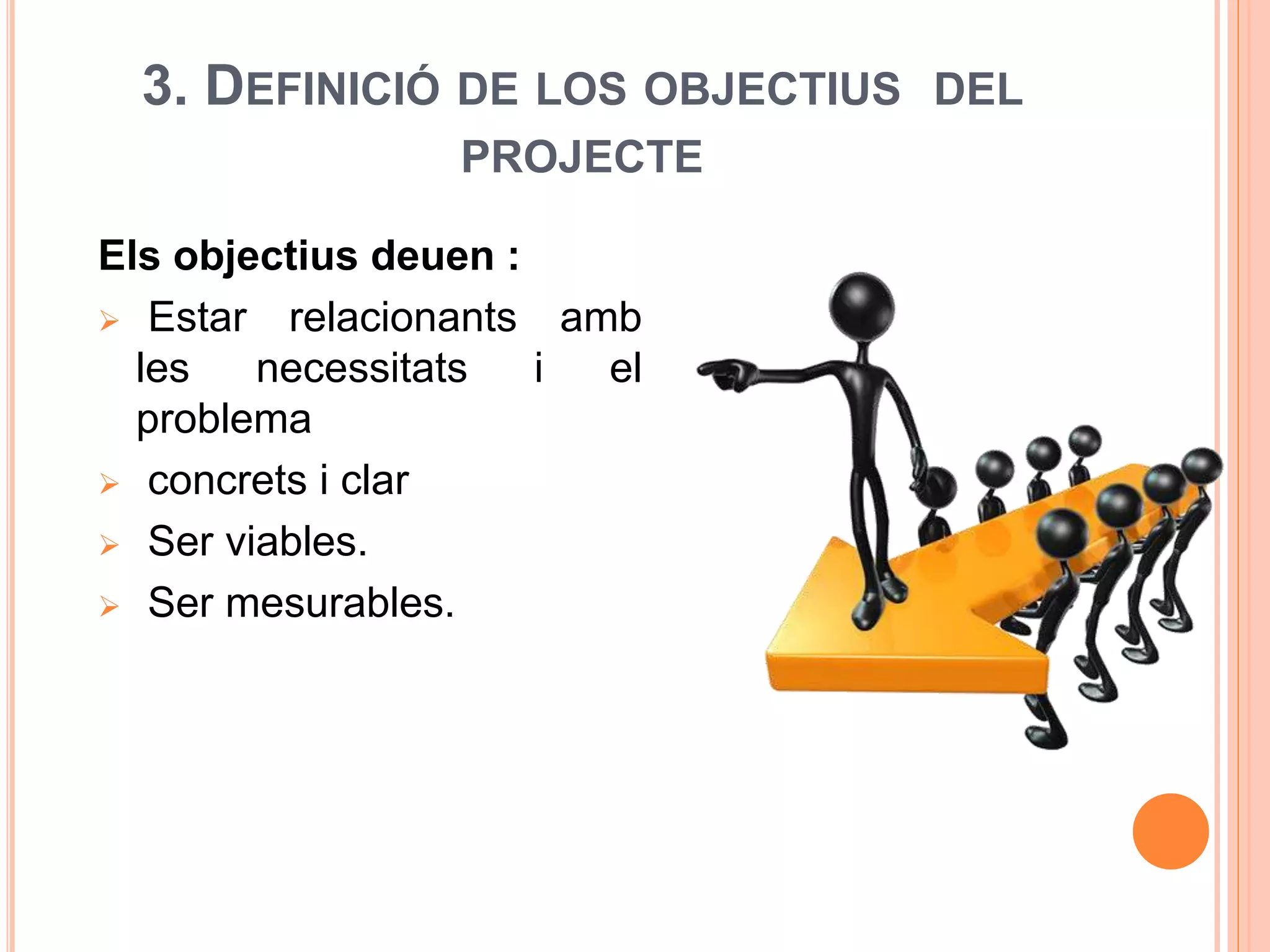 3. DEFINICIÓ DE LOS OBJECTIUS DEL
PROJECTE
Els objectius deuen :
 Estar relacionants amb
les necessitats i el
problema
 concrets i clar
 Ser viables.
 Ser mesurables.
 