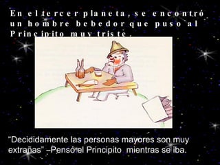 En el tercer planeta, se encontró un hombre bebedor que puso al Principito muy triste. “ Decididamente las personas mayores son muy extrañas” –Pensó el Principito  mientras se iba. 