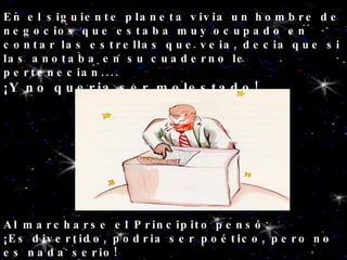 En el siguiente planeta vivia un hombre de negocios que estaba muy ocupado en contar las estrellas que veia, decia que si las anotaba en su cuaderno le pertenecian.... ¡Y no queria ser molestado! Al marcharse el Principito pensó: ¡Es divertido, podria ser poético, pero no es nada serio! 