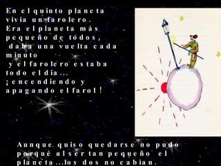 En el quinto planeta vivia un farolero. Era el planeta más pequeño de todos, daba una vuelta cada minuto y el farolero estaba todo el dia... ¡ encendiendo y apagando el farol ! Aunque quiso quedarse no pudo porqué al ser tan pequeño  el planeta...los dos no cabian. 