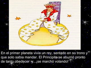 En el primer planeta vivia un rey, sentado en su trono y que solo sabia mandar. El Principito se aburrió pronto  de tanto obedecer  y...¡se marchó volando!   