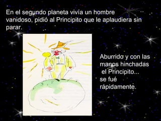 En el segundo planeta vivía un hombre  vanidoso, pidió al Principito que le aplaudiera sin parar. Aburrido y con las manos hinchadas el Principito...  se fué rápidamente. 