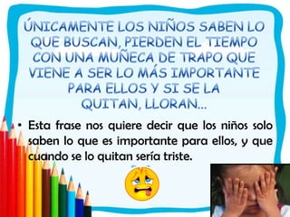 ÚNICAMENTE LOS NIÑOS SABEN LO QUE BUSCAN, PIERDEN EL TIEMPO CON UNA MUÑECA DE TRAPO QUE VIENE A SER LO MÁS IMPORTANTE PARA ELLOS Y SI SE LA QUITAN, LLORAN...Esta frase nos quiere decir que los niños solo saben lo que es importante para ellos, y que cuando se lo quitan sería triste. 
