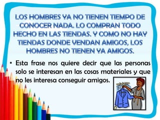 LOS HOMBRES YA NO TIENEN TIEMPO DE CONOCER NADA. LO COMPRAN TODO HECHO EN LAS TIENDAS. Y COMO NO HAY TIENDAS DONDE VENDAN AMIGOS, LOS HOMBRES NO TIENEN YA AMIGOS. Esta frase nos quiere decir que las personas solo se interesan en las cosas materiales y que no les interesa conseguir amigos. 