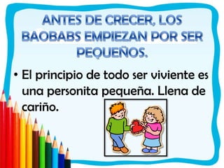 ANTES DE CRECER, LOS BAOBABS EMPIEZAN POR SER PEQUEÑOS. El principio de todo ser viviente es una personita pequeña. Llena de cariño.