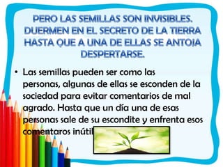 PERO LAS SEMILLAS SON INVISIBLES. DUERMEN EN EL SECRETO DE LA TIERRA HASTA QUE A UNA DE ELLAS SE ANTOJA DESPERTARSE.Las semillas pueden ser como las personas, algunas de ellas se esconden de la sociedad para evitar comentarios de mal agrado. Hasta que un día una de esas personas sale de su escondite y enfrenta esos comentaros inútiles. 