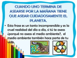 CUANDO UNO TERMINA DE ASEARSE POR LA MAÑANA TIENE QUE ASEAR CUIDADOSAMENTE EL PLANETA.Esta frase es un tanto incomprensible y es la cruel realidad del día a día, si tú te aseas ¿porqué no aseas el medio ambiente?,  el medio ambiente también hace parte de tu vida. 