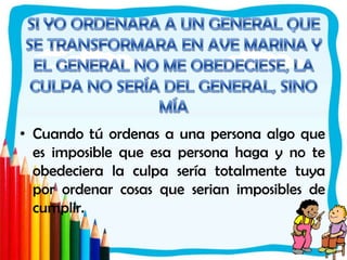 SI YO ORDENARA A UN GENERAL QUE SE TRANSFORMARA EN AVE MARINA Y EL GENERAL NO ME OBEDECIESE, LA CULPA NO SERÍA DEL GENERAL, SINO MÍACuando tú ordenas a una persona algo que es imposible que esa persona haga y no te obedeciera la culpa sería totalmente tuya por ordenar cosas que serian imposibles de cumplir.  