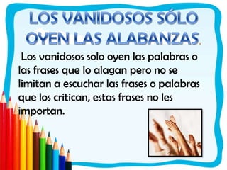 LOS VANIDOSOS SÓLO OYEN LAS ALABANZAS. Los vanidosos solo oyen las palabras o las frases que lo alagan pero no se limitan a escuchar las frases o palabras que los critican, estas frases no les importan. 