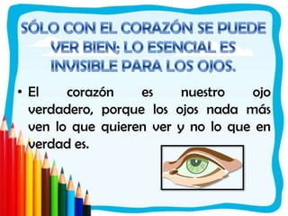 SÓLO CON EL CORAZÓN SE PUEDE VER BIEN; LO ESENCIAL ES INVISIBLE PARA LOS OJOS.El corazón es nuestro ojo verdadero, porque los ojos nada más ven lo que quieren ver y no lo que en verdad es.