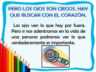 PERO LOS OJOS SON CIEGOS. HAY QUE BUSCAR CON EL CORAZÓN. Los ojos ven lo que hay por fuera. Pero si nos adentramos en la vida de una persona podremos ver lo que verdaderamente es importante. 