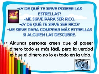 -¿Y DE QUÉ TE SIRVE POSEER LAS ESTRELLAS?-ME SIRVE PARA SER RICO.-¿Y DE QUÉ TE SIRVE SER RICO?-ME SIRVE PARA COMPRAR MÁS ESTRELLAS SI ALGUIEN LAS DESCUBRE.Algunas personas creen que al poseer dinero todo es más fácil, pero la verdad es que el dinero no lo es todo en la vida. 