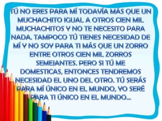 TÚ NO ERES PARA MÍ TODAVÍA MÁS QUE UN MUCHACHITO IGUAL A OTROS CIEN MIL MUCHACHITOS Y NO TE NECESITO PARA NADA. TAMPOCO TÚ TIENES NECESIDAD DE MÍ Y NO SOY PARA TI MÁS QUE UN ZORRO ENTRE OTROS CIEN MIL ZORROS SEMEJANTES. PERO SI TÚ ME DOMESTICAS, ENTONCES TENDREMOS NECESIDAD EL UNO DEL OTRO. TÚ SERÁS PARA MÍ ÚNICO EN EL MUNDO, YO SERÉ PARA TI ÚNICO EN EL MUNDO...