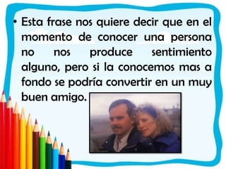 Esta frase nos quiere decir que en el momento de conocer una persona no nos produce sentimiento alguno, pero si la conocemos mas a fondo se podría convertir en un muy buen amigo. 