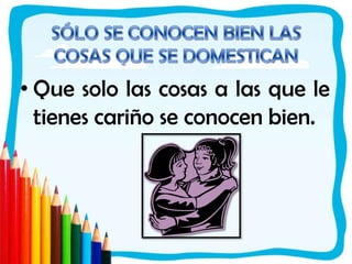 SÓLO SE CONOCEN BIEN LAS COSAS QUE SE DOMESTICANQue solo las cosas a las que le tienes cariño se conocen bien. 