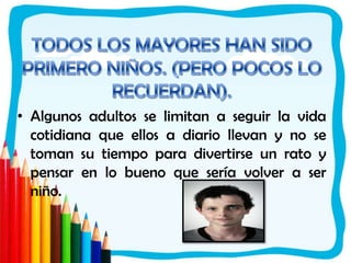 TODOS LOS MAYORES HAN SIDO PRIMERO NIÑOS. (PERO POCOS LO RECUERDAN).Algunos adultos se limitan a seguir la vida cotidiana que ellos a diario llevan y no se toman su tiempo para divertirse un rato y pensar en lo bueno que sería volver a ser niño.