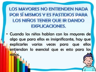 LOS MAYORES NO ENTIENDEN NADA POR SÍ MISMOS Y ES FASTIDIOS PARA LOS NIÑOS TENER QUE IR DANDO EXPLICACIONES.Cuando los niños hablan con los mayores de algo que para ellos es insignificante, hay que explicarles varias veces para que ellos entiendan lo esencial que es esto para los niños.