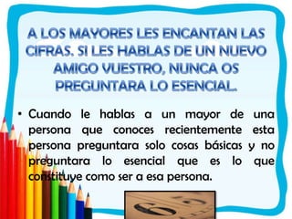 A LOS MAYORES LES ENCANTAN LAS CIFRAS. SI LES HABLAS DE UN NUEVO AMIGO VUESTRO, NUNCA OS PREGUNTARA LO ESENCIAL.Cuando le hablas a un mayor de una persona que conoces recientemente esta persona preguntara solo cosas básicas y no preguntara lo esencial que es lo que constituye como ser a esa persona.