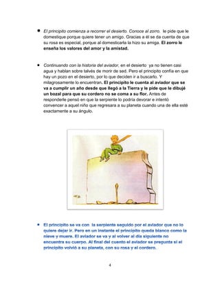 4
 El principito comienza a recorrer el desierto. Conoce al zorro, le pide que le
domestique porque quiere tener un amigo. Gracias a él se da cuenta de que
su rosa es especial, porque al domesticarla la hizo su amiga. El zorro le
enseña los valores del amor y la amistad.
 Continuando con la historia del aviador, en el desierto ya no tienen casi
agua y hablan sobre talvés de morir de sed. Pero el principito confía en que
hay un pozo en el desierto, por lo que deciden ir a buscarlo. Y
milagrosamente lo encuentran. El principito le cuenta al aviador que se
va a cumplir un año desde que llegó a la Tierra y le pide que le dibujé
un bozal para que su cordero no se coma a su flor. Antes de
responderle pensó en que la serpiente lo podría devorar e intentó
convencer a aquel niño que regresara a su planeta cuando una de ella esté
exactamente a su ángulo.
 