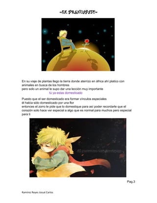 =EL PRINCIPITO=
Ramírez Reyes Josué Carlos
En su viaje de plantas llego la tierra donde aterrizo en áfrica ahí platico con
animales en busca de los hombres
pero solo un animal le supo dar una lección muy importante
tú ya estas domesticado
Puesto que el ser domesticado era formar vínculos especiales
él había sido domesticado por una flor
entonces el zorro le pide que lo domestique para así poder recordarle que el
corazón solo hace ver especial a algo que es normal para muchos pero especial
para ti
Pag.3
 