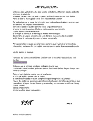 =EL PRINCIPITO=
Ramírez Reyes Josué Carlos
Entonces este ya había hecho casi un año en la tierra, el hombre estaba sediento
e incluso el principito
entonces partieron en busca de un poso caminando durante casi más de tres
horas al caer la madrugada sobre ellos las estrellas salieron
Se pudo observar el hogar del principito pero no lo veían solo vieron un poso que
era extraño ver un poso en el desierto
parecía un poso de pueblo pero no había un pueblo cercano
al tomar la cuerda y agitar el bote se pudo apreciar una melodía
no era agua común era diferente
el príncipe le pidió que le diera agua de esa deliciosa agua
de ahí tomo el viajero simplemente se le lleno de razonamiento el corazón
sintió llenar el vacío por algo que no había encontrado
Al regresar el joven supo que el príncipe se tenía que ir ya había terminado su
búsqueda y tenía una flor con solo 4 espinas que no podía defenderse del mundo
Le dijo que no lo buscara
Pero ese día caminando encontró una selva en el desierto y escucho una voz
familiar
ese veneno espeligroso
Entonces vio al príncipe enrollado en la piel de una boa
con temor tomo el revólver y disparo viendo deslizarse ala boa llego a tiempo para
tomar al príncipe
Este no tuvo daño de muerte pero si una herida
el príncipe lepidio que se valla al viajero
él ya había arreglado su avión y el príncipe podía regresar a su planeta
hoy en día cada vez que cruces por el desierto el viajero tiene la esperanza de que
pases lento si llegas debajo de una gran estrella y encuentras a un niño de risos y
con un cordero
trátalo amablemente
e infórmaselo a aquel viejo viajero
FIN PAG.4
 