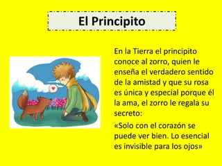 En la Tierra el principito
conoce al zorro, quien le
enseña el verdadero sentido
de la amistad y que su rosa
es única y especial porque él
la ama, el zorro le regala su
secreto:
«Solo con el corazón se
puede ver bien. Lo esencial
es invisible para los ojos»
El Principito
 