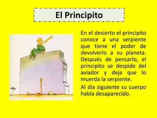 En el desierto el principito
conoce a una serpiente
que tiene el poder de
devolverlo a su planeta.
Después de pensarlo, el
principito se despide del
aviador y deja que lo
muerda la serpiente.
Al día siguiente su cuerpo
había desaparecido.
El Principito
 