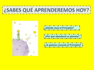 ¿Dónde vivía el Principito?
¿Por qué abandonó su planeta?
¿A quiénes conoció el Principito?
 