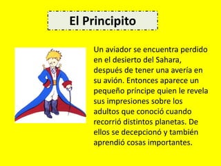 Un aviador se encuentra perdido
en el desierto del Sahara,
después de tener una avería en
su avión. Entonces aparece un
pequeño príncipe quien le revela
sus impresiones sobre los
adultos que conoció cuando
recorrió distintos planetas. De
ellos se decepcionó y también
aprendió cosas importantes.
El Principito
 