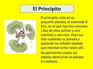 El principito vivía en su
pequeño planeta, el asteroide B
612, en el que hay tres volcanes
( dos de ellos activos y uno
inactivo) y una rosa. Pasa sus
días cuidando su planeta y
quitando los árboles baobab
que intentan echar raíces allí.
De permitirles crecer, los
árboles destruirían el planeta
en pedazos.
El Principito
 