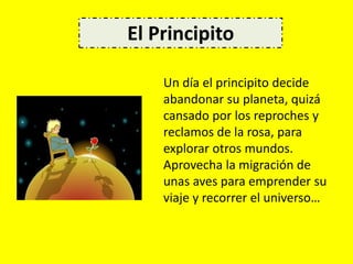 Un día el principito decide
abandonar su planeta, quizá
cansado por los reproches y
reclamos de la rosa, para
explorar otros mundos.
Aprovecha la migración de
unas aves para emprender su
viaje y recorrer el universo…
El Principito
 