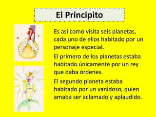 Es así como visita seis planetas,
cada uno de ellos habitado por un
personaje especial.
El primero de los planetas estaba
habitado únicamente por un rey
que daba órdenes.
El segundo planeta estaba
habitado por un vanidoso, quien
amaba ser aclamado y aplaudido.
El Principito
 