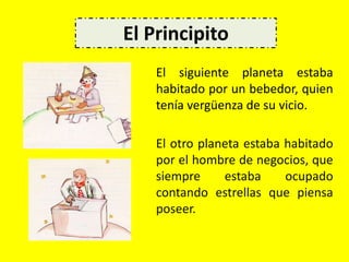 El siguiente planeta estaba
habitado por un bebedor, quien
tenía vergüenza de su vicio.
El otro planeta estaba habitado
por el hombre de negocios, que
siempre estaba ocupado
contando estrellas que piensa
poseer.
El Principito
 