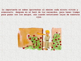 Lo importante es saber aprovechar al máximo cada minuto vivido y  atesorarlo  después en el baúl de los recuerdos, para tener tiempo para pasar con los amigos, aún cuando estuviesen lejos de nuestros ojos.  