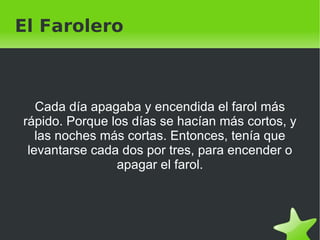 El Farolero Cada día apagaba y encendida el farol más rápido. Porque los días se hacían más cortos, y las noches más cortas. Entonces, tenía que levantarse cada dos por tres, para encender o apagar el farol. 