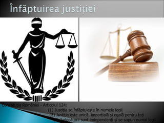 Constituția României - Articolul 124:
                          (1) Justiția se înfăptuiește în numele legii
                           (2) Justiția este unică, imparțială și egală pentru toți
                             (3) Judecătorii sunt independenți și se supun numai legii
 