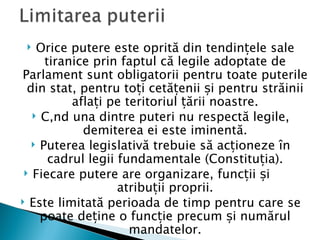   Orice putere este oprită din tendințele sale
      tiranice prin faptul că legile adoptate de
Parlament sunt obligatorii pentru toate puterile
  din stat, pentru toți cetățenii și pentru străinii
           aflați pe teritoriul țării noastre.
    Când una dintre puteri nu respectă legile,
             demiterea ei este iminentă.
    Puterea legislativă trebuie să acționeze în
       cadrul legii fundamentale (Constituția).
  Fiecare putere are organizare, funcții și
                    atribuții proprii.
 Este limitată perioada de timp pentru care se
     poate deține o funcție precum și numărul
                      mandatelor.
 