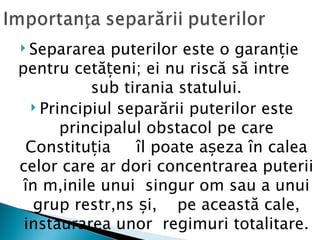  Separarea   puterilor este o garanție
pentru cetățeni; ei nu riscă să intre
           sub tirania statului.
   Principiul separării puterilor este
       principalul obstacol pe care
 Constituția     îl poate așeza în calea
celor care ar dori concentrarea puterii
 în mâinile unui singur om sau a unui
   grup restrâns și, pe această cale,
 instaurarea unor regimuri totalitare.
 